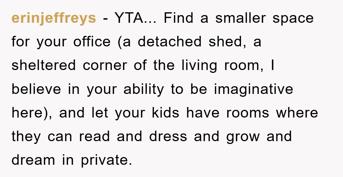 erinjeffreys − YTA... Find a smaller space for your office (a detached shed, a sheltered corner of the living room, I believe in your ability to be imaginative here), and...
