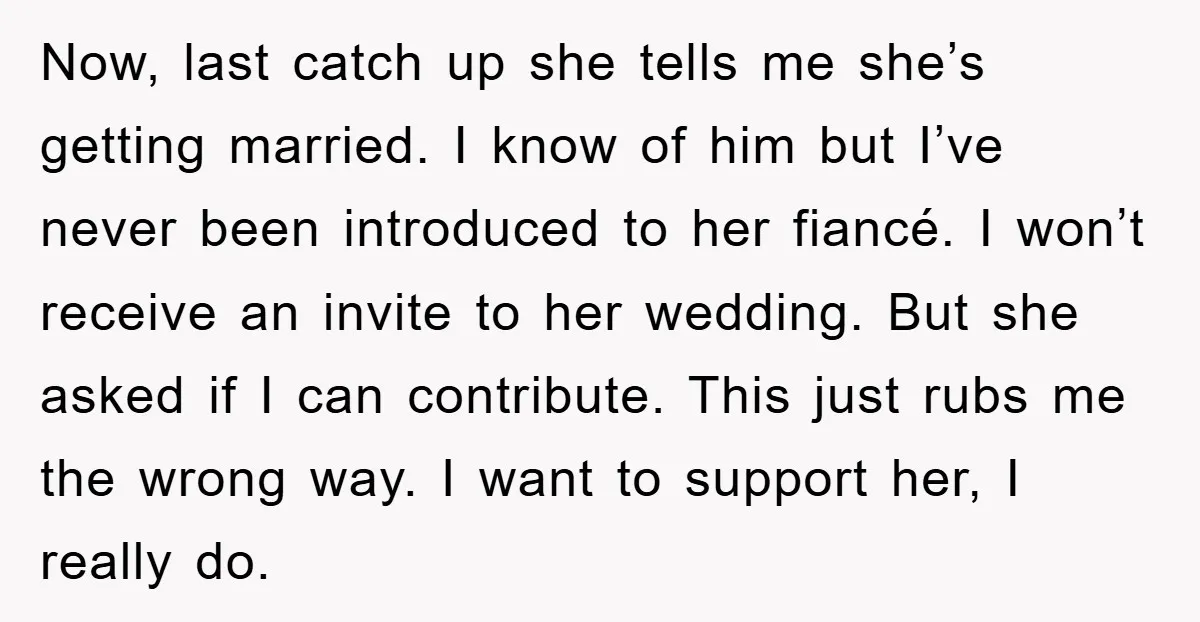 Now, last catch up she tells me she’s getting married. I know of him but I’ve never been introduced to her fiancé. I won’t receive an invite to her wedding....