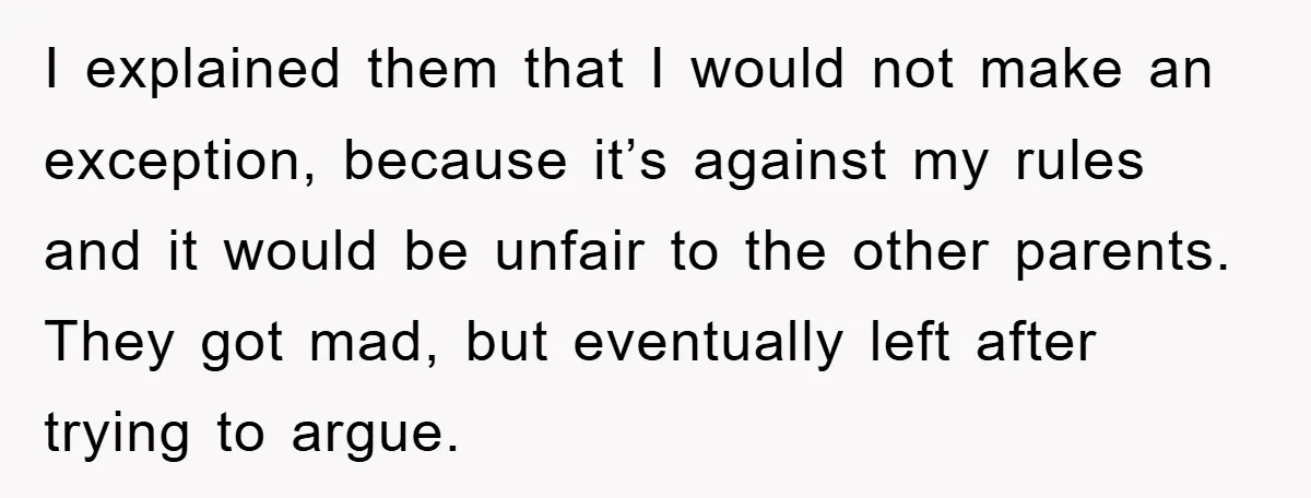 I explained them that I would not make an exception, because itʼs against my rules and it would be unfair to the other parents. They got mad, but eventually left...