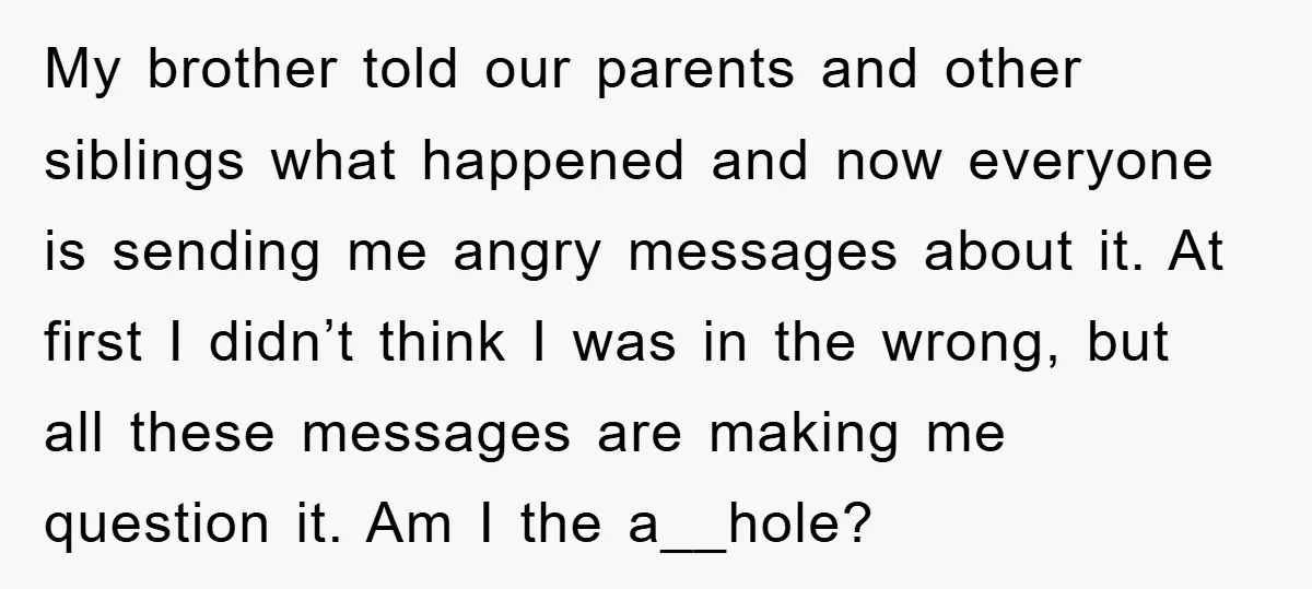 My brother told our parents and other siblings what happened and now everyone is sending me angry messages about it. At first I didn’t think I was in the wrong,...