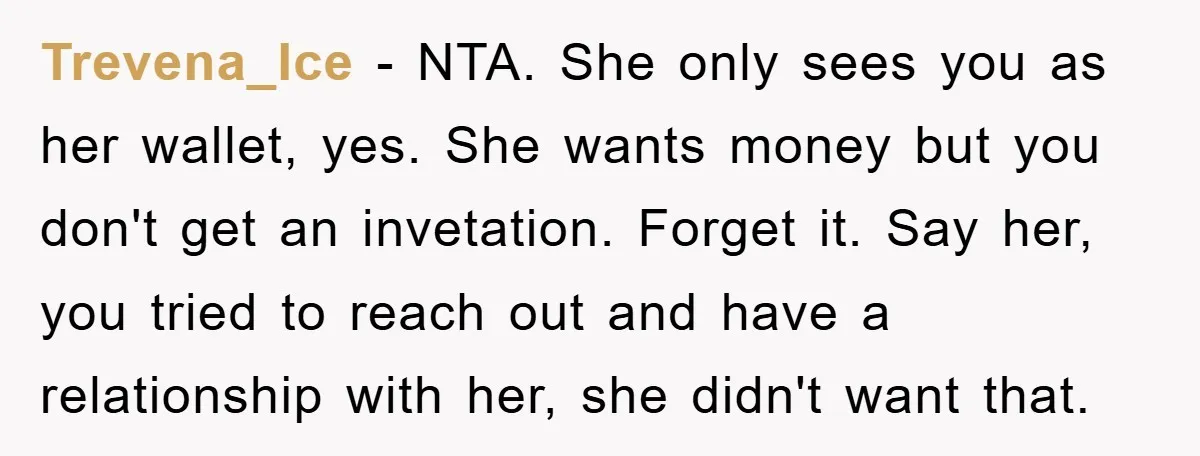 Trevena_Ice − NTA. She only sees you as her wallet, yes. She wants money but you don't get an invetation. Forget it. Say her, you tried to reach out and...
