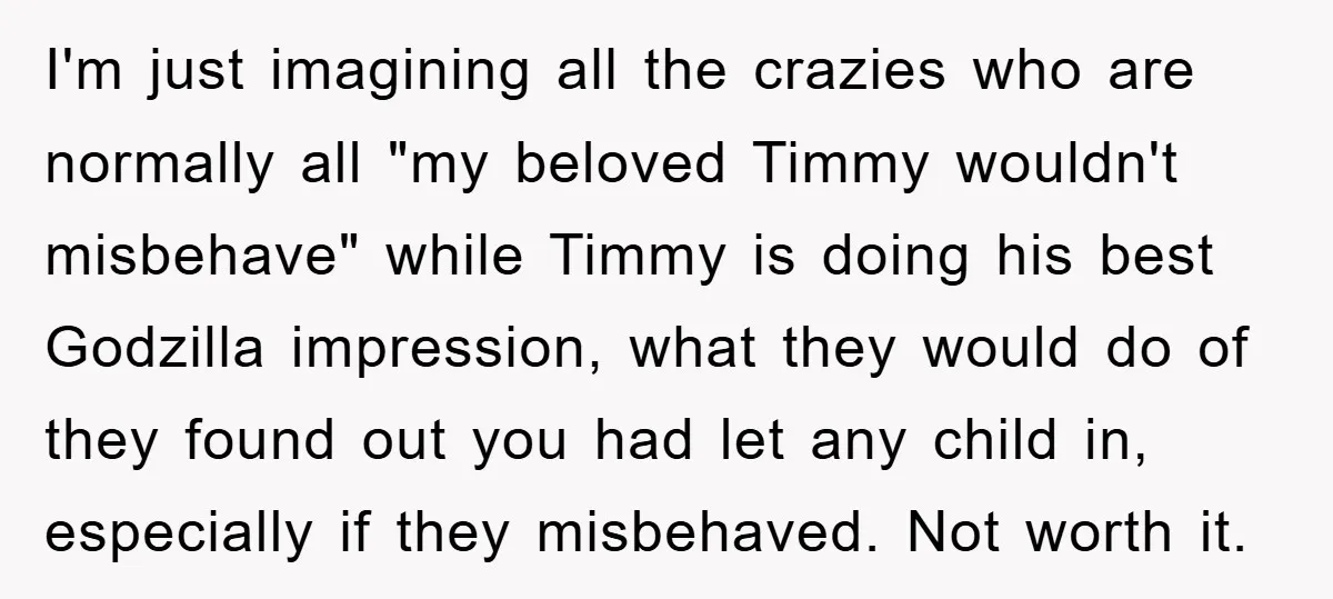 I'm just imagining all the crazies who are normally all "my beloved Timmy wouldn't misbehave" while Timmy is doing his best Godzilla impression, what they would do of they found...