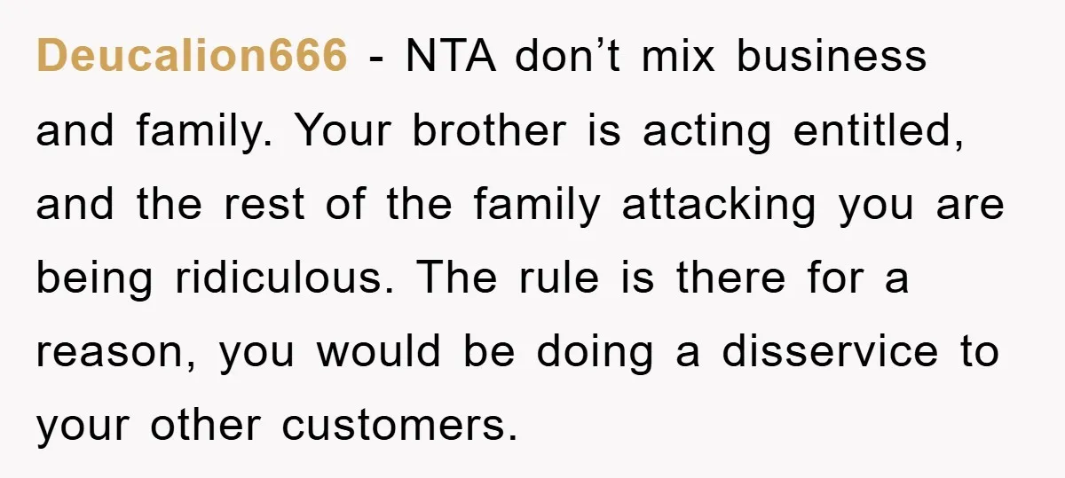 Deucalion666 − NTA don’t mix business and family. Your brother is acting entitled, and the rest of the family attacking you are being ridiculous. The rule is there for a...