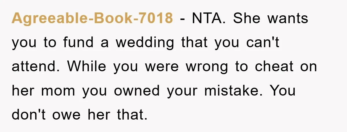 Agreeable-Book-7018 − NTA. She wants you to fund a wedding that you can't attend. While you were wrong to cheat on her mom you owned your mistake. You don't owe...