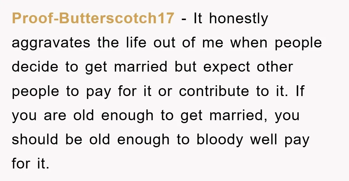 Proof-Butterscotch17 − It honestly aggravates the life out of me when people decide to get married but expect other people to pay for it or contribute to it. If you...