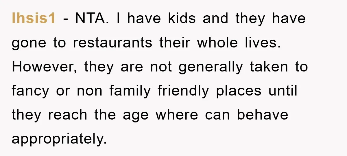 lhsis1 − NTA. I have kids and they have gone to restaurants their whole lives. However, they are not generally taken to fancy or non family friendly places until they...