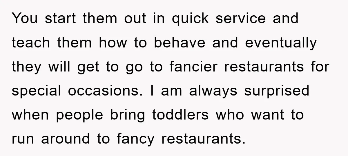 You start them out in quick service and teach them how to behave and eventually they will get to go to fancier restaurants for special occasions. I am always surprised...