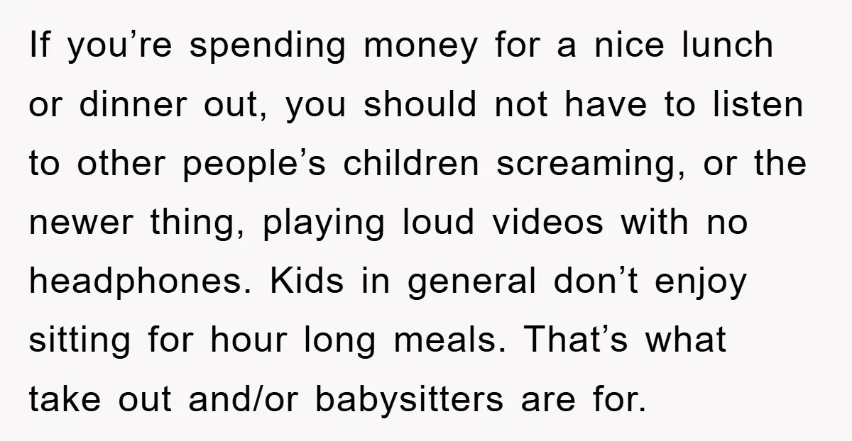 If you’re spending money for a nice lunch or dinner out, you should not have to listen to other people’s children screaming, or the newer thing, playing loud videos with...