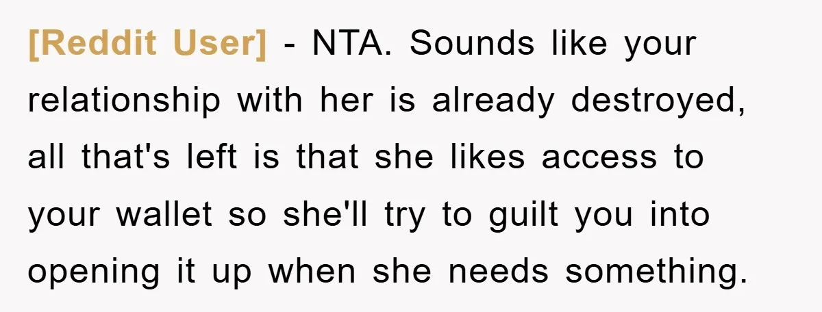 [Reddit User] − NTA. Sounds like your relationship with her is already destroyed, all that's left is that she likes access to your wallet so she'll try to guilt you...