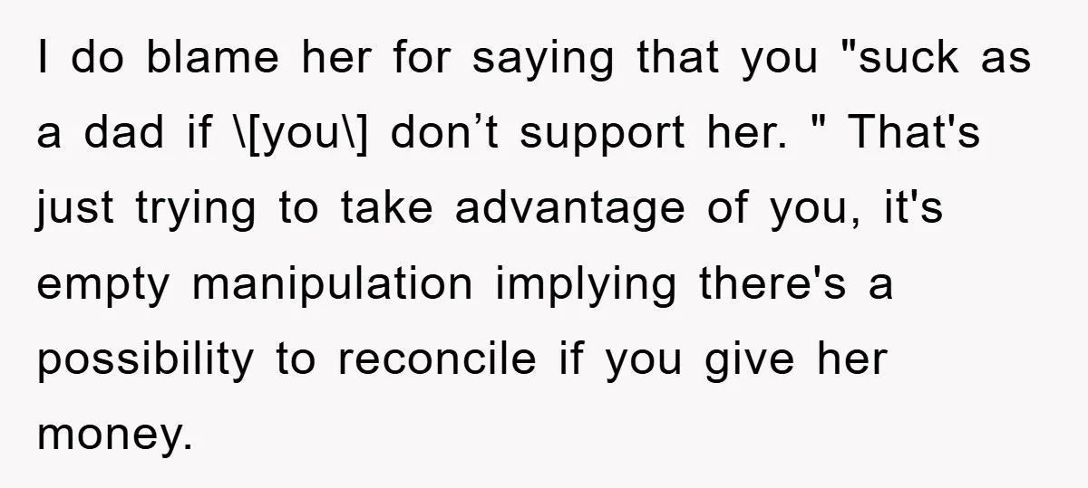 I do blame her for saying that you "suck as a dad if \[you\] don’t support her. " That's just trying to take advantage of you, it's empty manipulation implying...