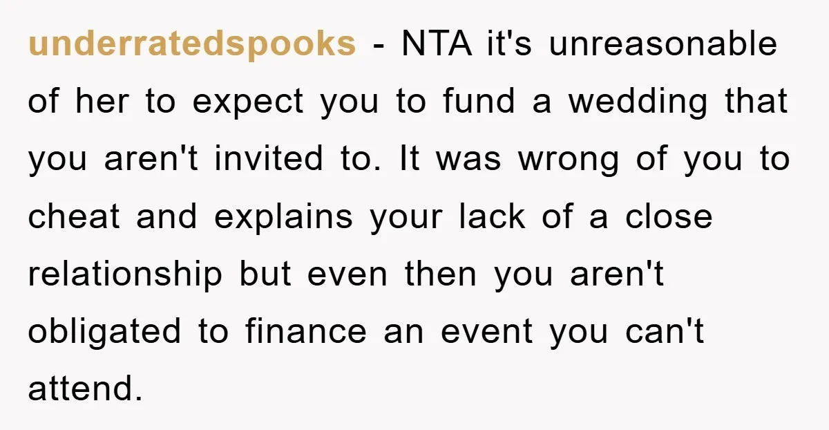 underratedspooks − NTA it's unreasonable of her to expect you to fund a wedding that you aren't invited to. It was wrong of you to cheat and explains your lack...