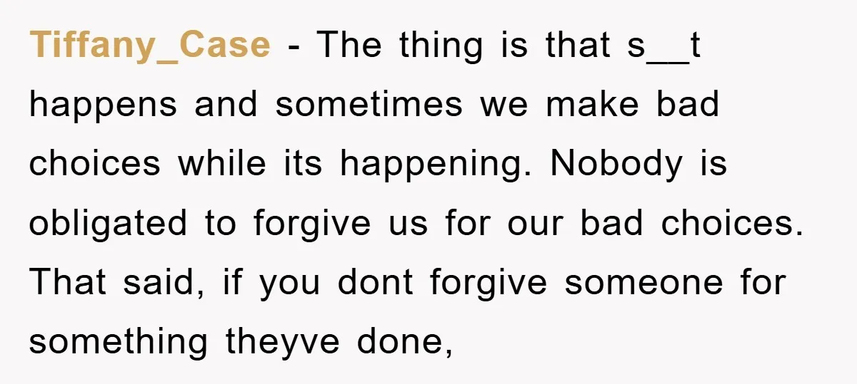 Tiffany_Case − The thing is that s__t happens and sometimes we make bad choices while its happening. Nobody is obligated to forgive us for our bad choices. That said, if...