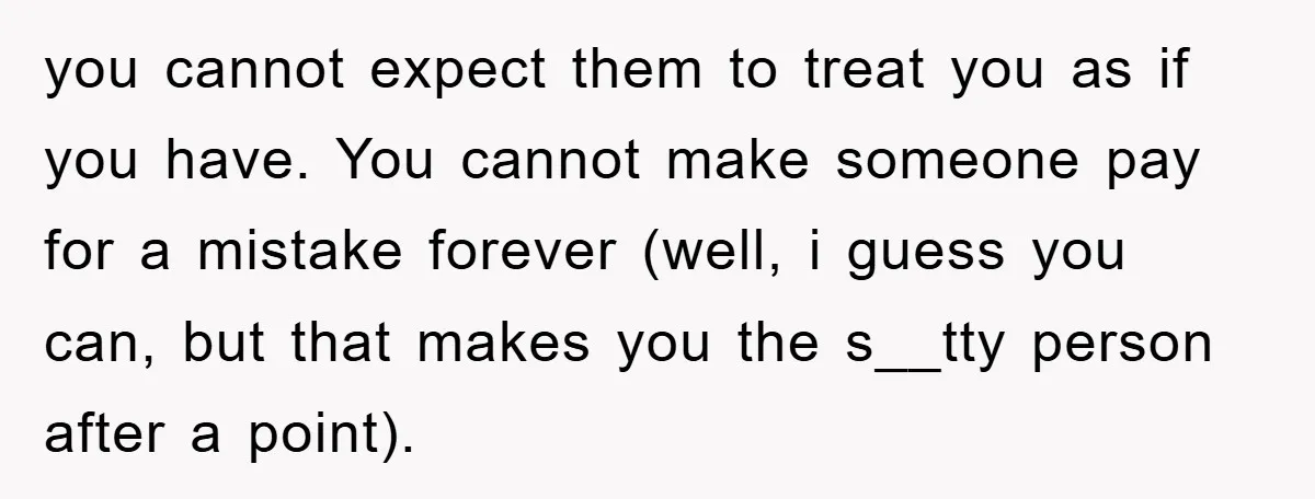 you cannot expect them to treat you as if you have. You cannot make someone pay for a mistake forever (well, i guess you can, but that makes you the...