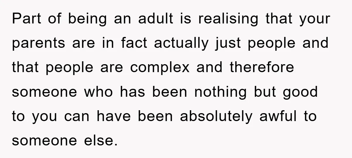 Part of being an adult is realising that your parents are in fact actually just people and that people are complex and therefore someone who has been nothing but good...