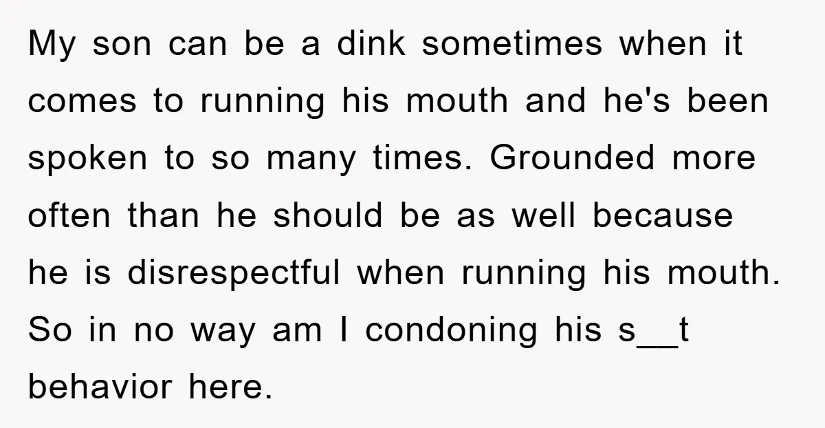 My son can be a dink sometimes when it comes to running his mouth and he's been spoken to so many times. Grounded more often than he should be as...