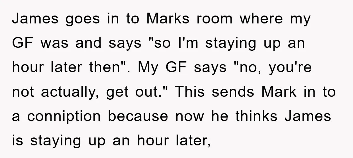 James goes in to Marks room where my GF was and says "so I'm staying up an hour later then". My GF says "no, you're not actually, get out." This...