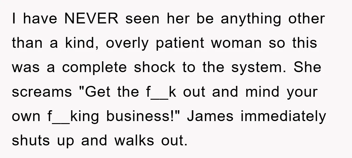 I have NEVER seen her be anything other than a kind, overly patient woman so this was a complete shock to the system. She screams "Get the f__k out and...