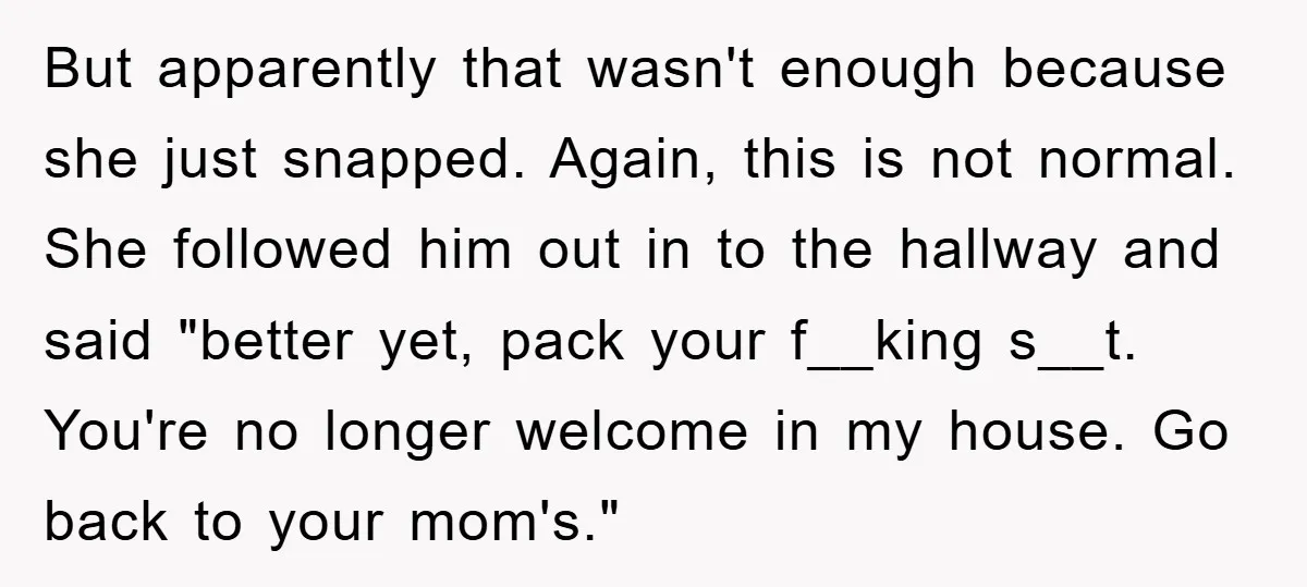 But apparently that wasn't enough because she just snapped. Again, this is not normal. She followed him out in to the hallway and said "better yet, pack your f__king s__t....