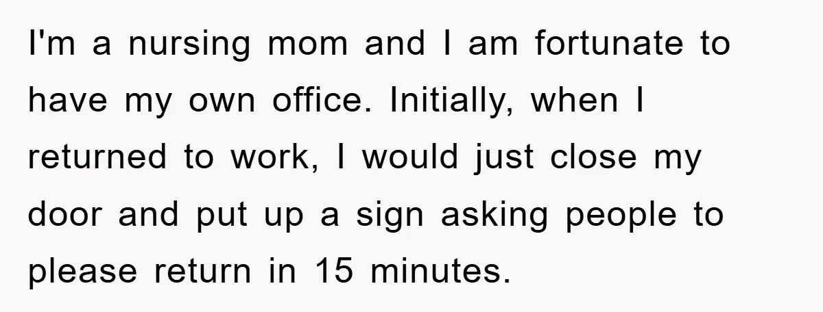 I'm a nursing mom and I am fortunate to have my own office. Initially, when I returned to work, I would just close my door and put up a sign...