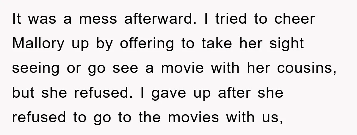 It was a mess afterward. I tried to cheer Mallory up by offering to take her sight seeing or go see a movie with her cousins, but she refused. I...