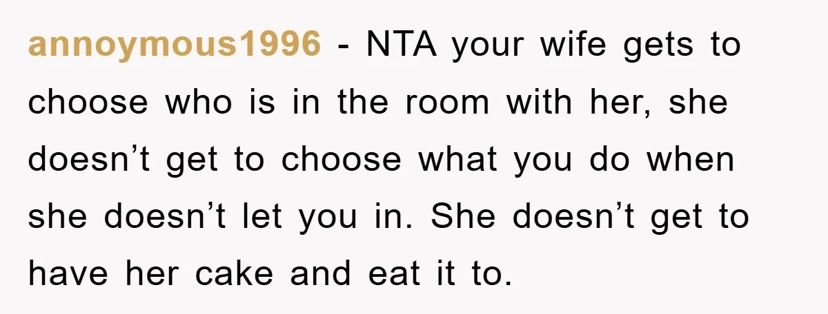 annoymous1996 − NTA your wife gets to choose who is in the room with her, she doesn’t get to choose what you do when she doesn’t let you in. She...