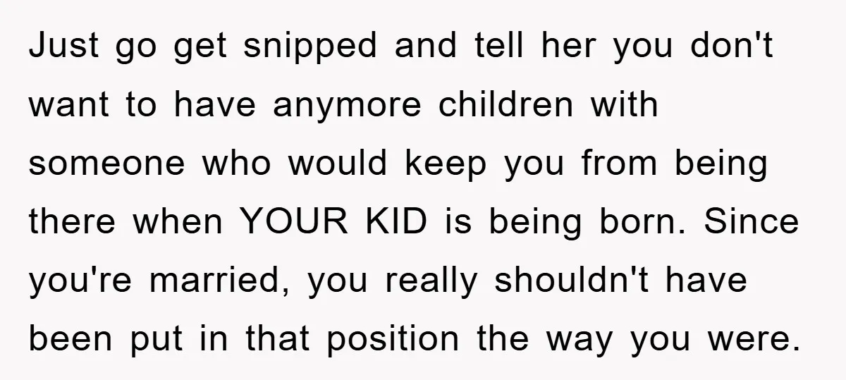 Just go get snipped and tell her you don't want to have anymore children with someone who would keep you from being there when YOUR KID is being born. Since...