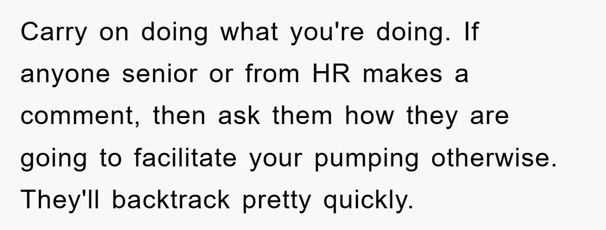 Carry on doing what you're doing. If anyone senior or from HR makes a comment, then ask them how they are going to facilitate your pumping otherwise. They'll backtrack pretty...
