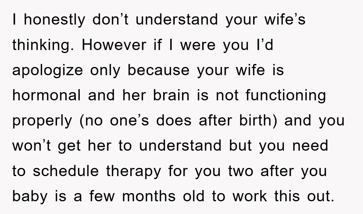 I honestly don’t understand your wife’s thinking. However if I were you I’d apologize only because your wife is hormonal and her brain is not functioning properly (no one’s does...