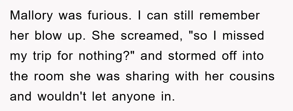 Mallory was furious. I can still remember her blow up. She screamed, "so I missed my trip for nothing?" and stormed off into the room she was sharing with her...