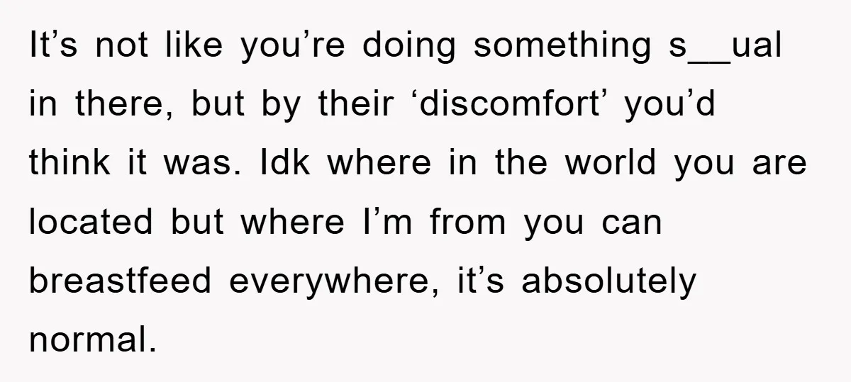 It’s not like you’re doing something s__ual in there, but by their ‘discomfort’ you’d think it was. Idk where in the world you are located but where I’m from you...