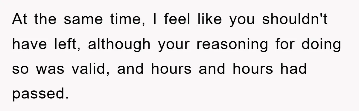 At the same time, I feel like you shouldn't have left, although your reasoning for doing so was valid, and hours and hours had passed.