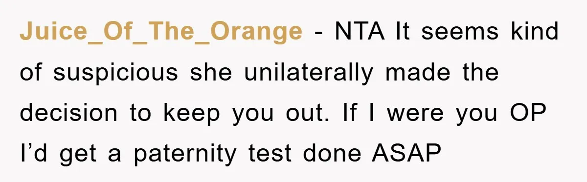 Juice_Of_The_Orange − NTA It seems kind of suspicious she unilaterally made the decision to keep you out. If I were you OP I’d get a paternity test done ASAP
