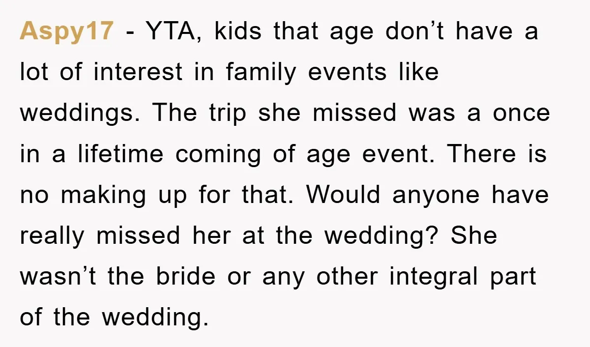 Aspy17 − YTA, kids that age don’t have a lot of interest in family events like weddings. The trip she missed was a once in a lifetime coming of age...