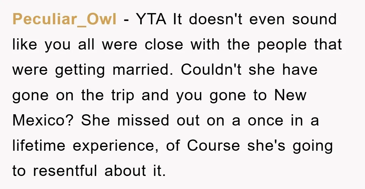 Peculiar_Owl − YTA It doesn't even sound like you all were close with the people that were getting married. Couldn't she have gone on the trip and you gone to...