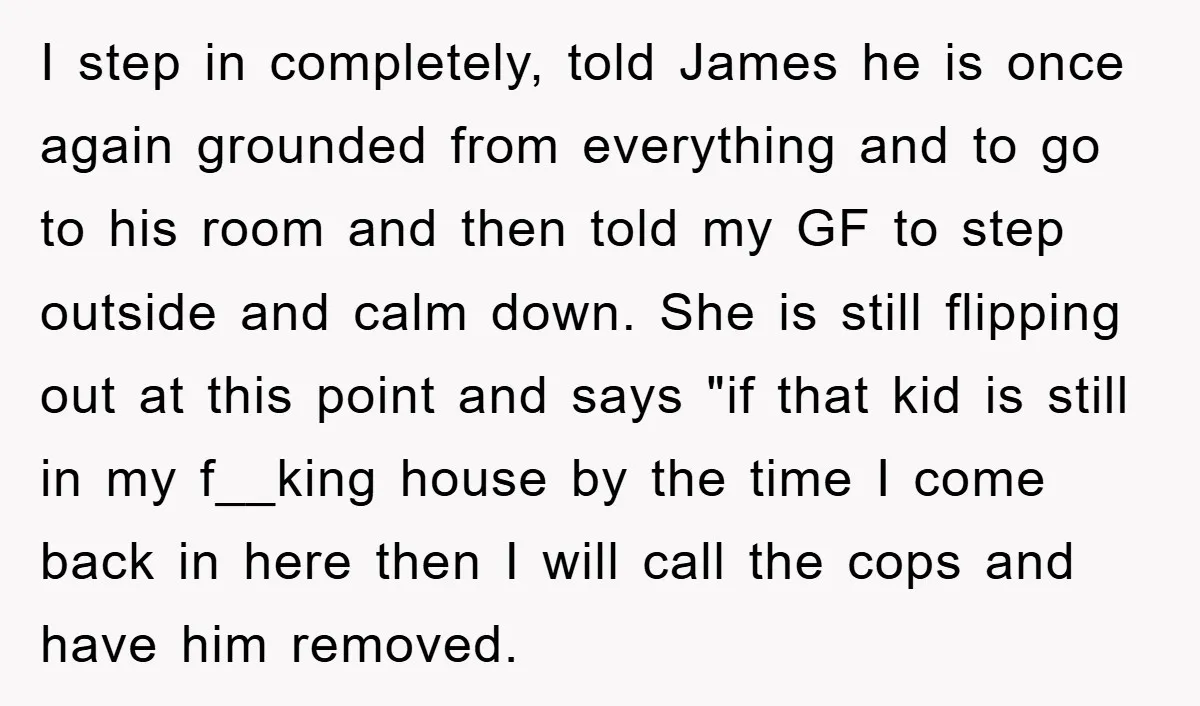 I step in completely, told James he is once again grounded from everything and to go to his room and then told my GF to step outside and calm down....