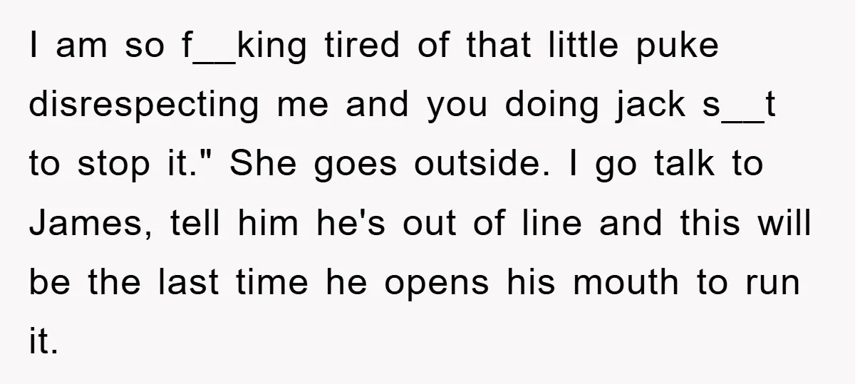 I am so f__king tired of that little puke disrespecting me and you doing jack s__t to stop it." She goes outside. I go talk to James, tell him he's...