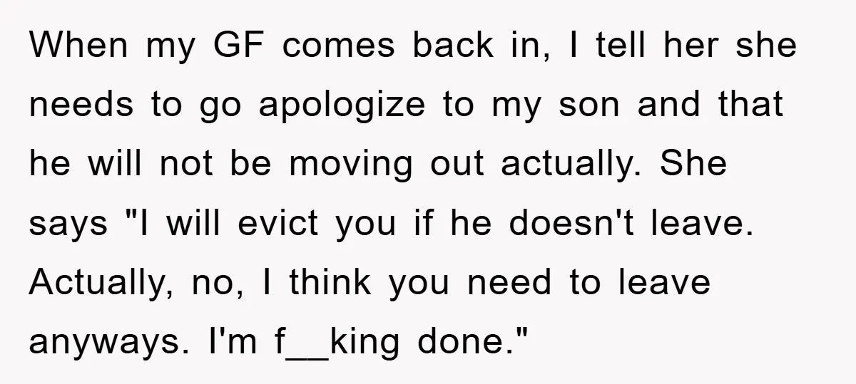 When my GF comes back in, I tell her she needs to go apologize to my son and that he will not be moving out actually. She says "I will...