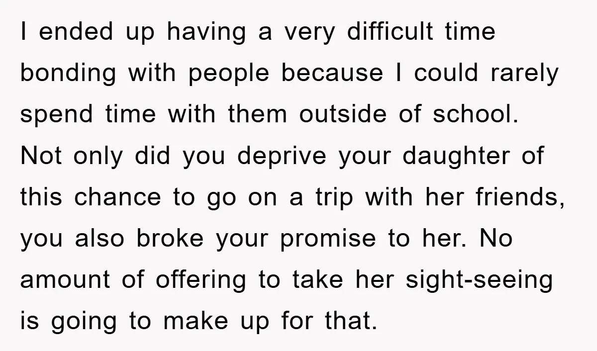 I ended up having a very difficult time bonding with people because I could rarely spend time with them outside of school. Not only did you deprive your daughter of...