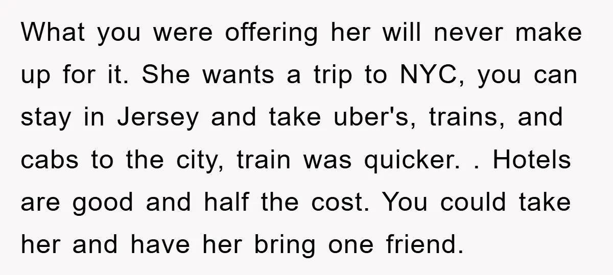 What you were offering her will never make up for it. She wants a trip to NYC, you can stay in Jersey and take uber's, trains, and cabs to the...