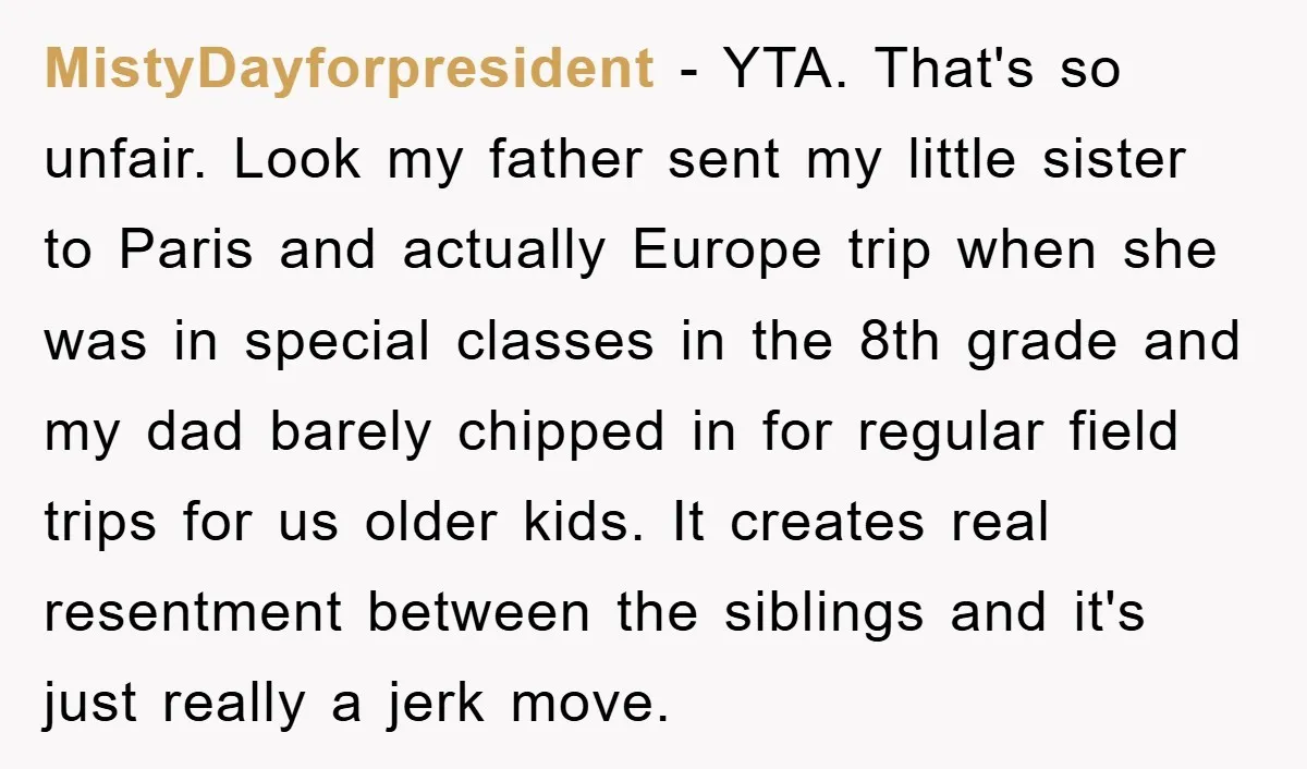 MistyDayforpresident − YTA. That's so unfair. Look my father sent my little sister to Paris and actually Europe trip when she was in special classes in the 8th grade and...