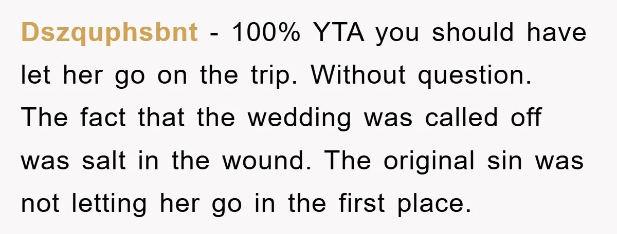 Dszquphsbnt − 100% YTA you should have let her go on the trip. Without question. The fact that the wedding was called off was salt in the wound. The original...