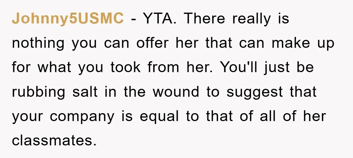 Johnny5USMC − YTA. There really is nothing you can offer her that can make up for what you took from her. You'll just be rubbing salt in the wound to...