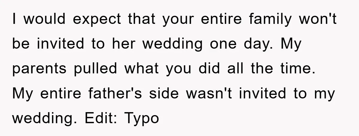 I would expect that your entire family won't be invited to her wedding one day. My parents pulled what you did all the time. My entire father's side wasn't invited...