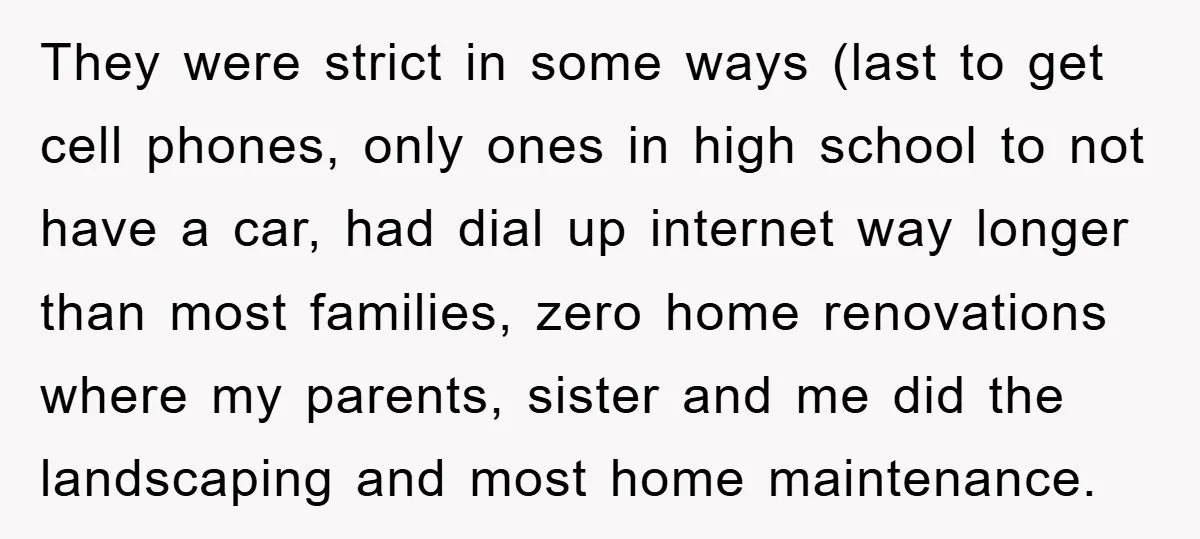 They were strict in some ways (last to get cell phones, only ones in high school to not have a car, had dial up internet way longer than most families,...