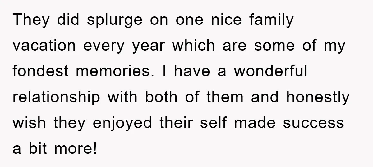 They did splurge on one nice family vacation every year which are some of my fondest memories. I have a wonderful relationship with both of them and honestly wish they...