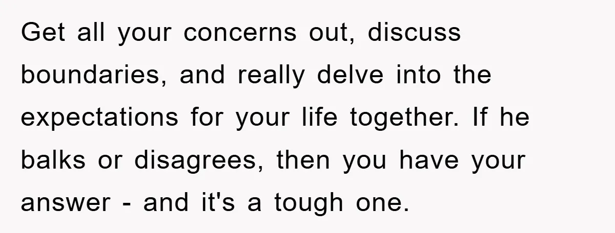 Get all your concerns out, discuss boundaries, and really delve into the expectations for your life together. If he balks or disagrees, then you have your answer - and it's...