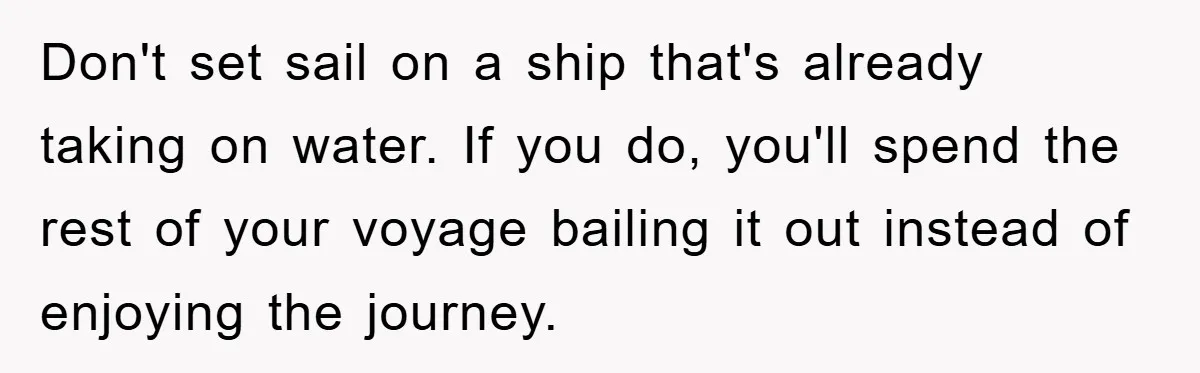 Don't set sail on a ship that's already taking on water. If you do, you'll spend the rest of your voyage bailing it out instead of enjoying the journey.