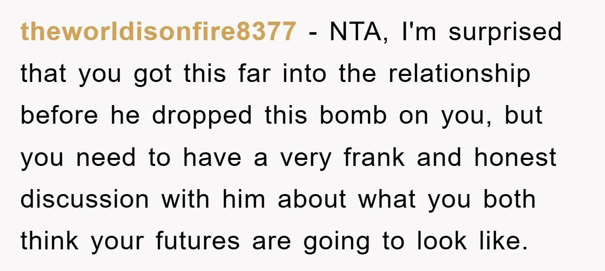 theworldisonfire8377 − NTA, I'm surprised that you got this far into the relationship before he dropped this bomb on you, but you need to have a very frank and honest...