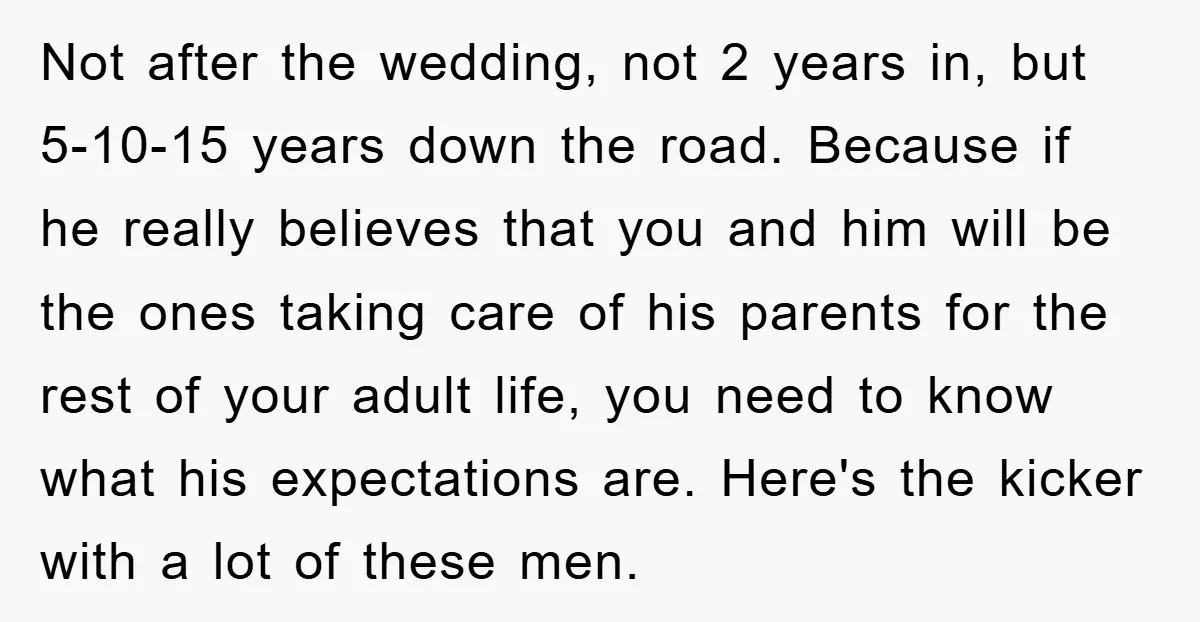 Not after the wedding, not 2 years in, but 5-10-15 years down the road. Because if he really believes that you and him will be the ones taking care of...