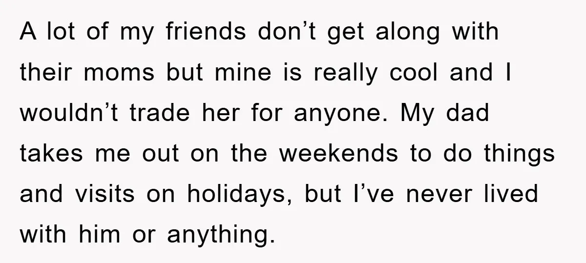 A lot of my friends don’t get along with their moms but mine is really cool and I wouldn’t trade her for anyone. My dad takes me out on the...